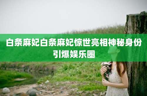 白条麻妃白条麻妃惊世亮相神秘身份引爆娱乐圈