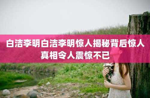 白洁李明白洁李明惊人揭秘背后惊人真相令人震惊不已