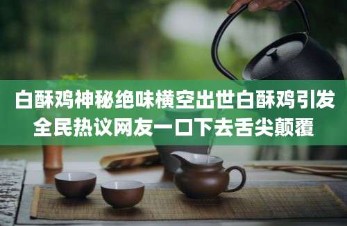 白酥鸡神秘绝味横空出世白酥鸡引发全民热议网友一口下去舌尖颠覆