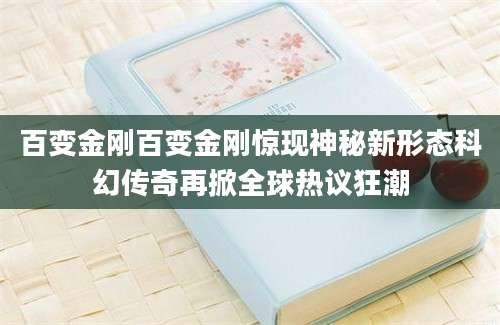 百变金刚百变金刚惊现神秘新形态科幻传奇再掀全球热议狂潮