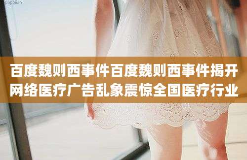 百度魏则西事件百度魏则西事件揭开网络医疗广告乱象震惊全国医疗行业