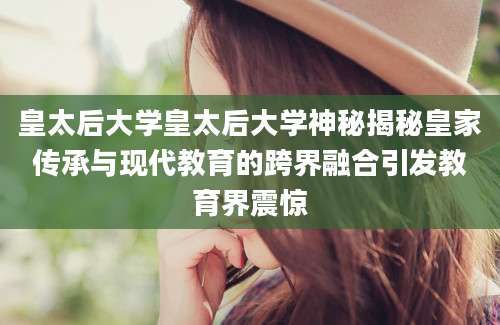 皇太后大学皇太后大学神秘揭秘皇家传承与现代教育的跨界融合引发教育界震惊