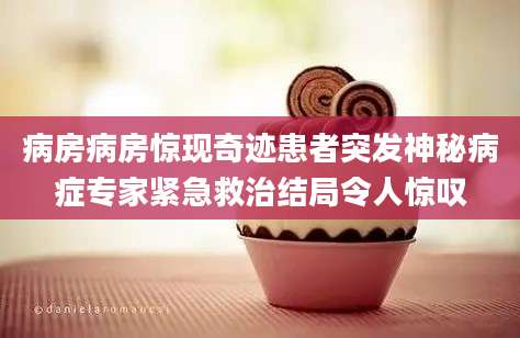 病房病房惊现奇迹患者突发神秘病症专家紧急救治结局令人惊叹