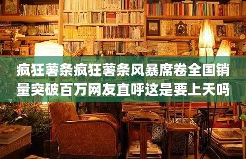 疯狂薯条疯狂薯条风暴席卷全国销量突破百万网友直呼这是要上天吗