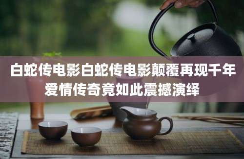 白蛇传电影白蛇传电影颠覆再现千年爱情传奇竟如此震撼演绎