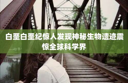 白垩白垩纪惊人发现神秘生物遗迹震惊全球科学界