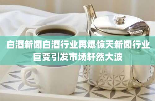 白酒新闻白酒行业再爆惊天新闻行业巨变引发市场轩然大波