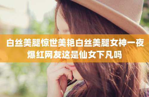 白丝美腿惊世美艳白丝美腿女神一夜爆红网友这是仙女下凡吗