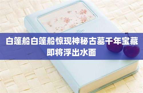 白篷船白篷船惊现神秘古墓千年宝藏即将浮出水面