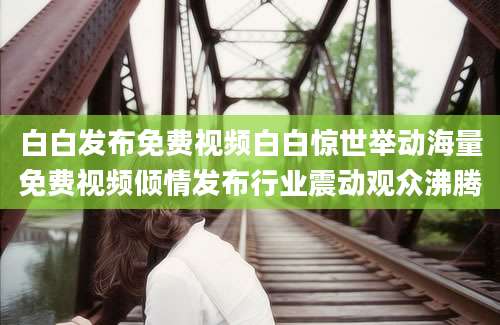 白白发布免费视频白白惊世举动海量免费视频倾情发布行业震动观众沸腾