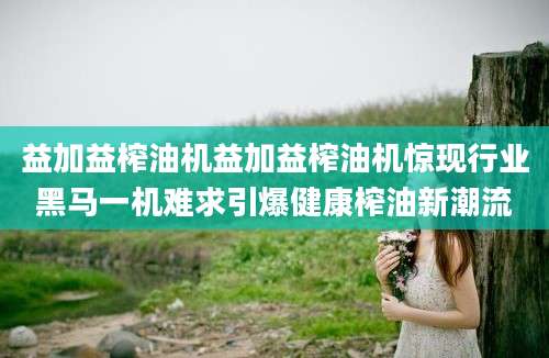 益加益榨油机益加益榨油机惊现行业黑马一机难求引爆健康榨油新潮流