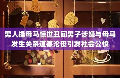 男人操母马惊世丑闻男子涉嫌与母马发生关系道德沦丧引发社会公愤