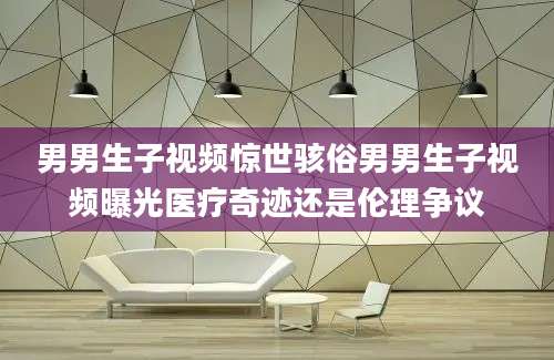 男男生子视频惊世骇俗男男生子视频曝光医疗奇迹还是伦理争议