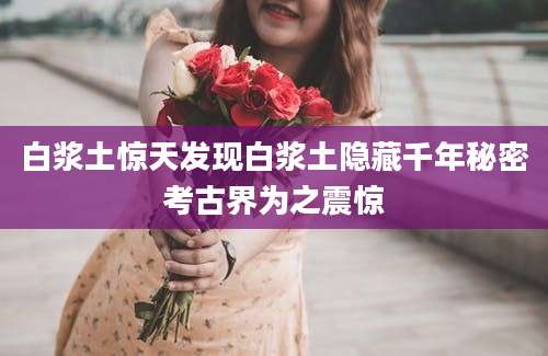 白浆土惊天发现白浆土隐藏千年秘密考古界为之震惊