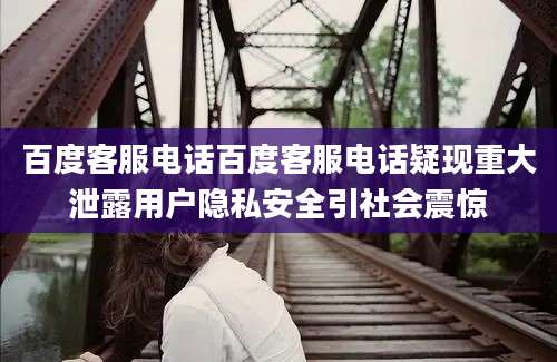 百度客服电话百度客服电话疑现重大泄露用户隐私安全引社会震惊