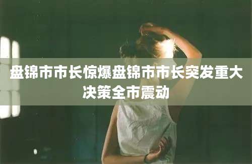 盘锦市市长惊爆盘锦市市长突发重大决策全市震动