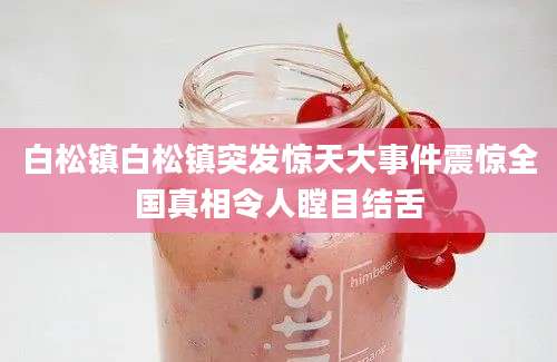 白松镇白松镇突发惊天大事件震惊全国真相令人瞠目结舌