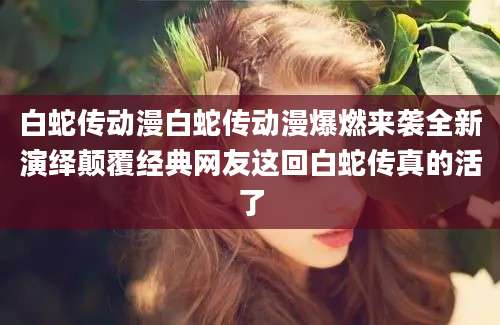白蛇传动漫白蛇传动漫爆燃来袭全新演绎颠覆经典网友这回白蛇传真的活了
