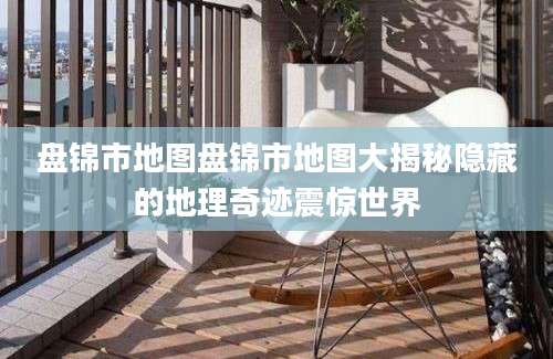 盘锦市地图盘锦市地图大揭秘隐藏的地理奇迹震惊世界