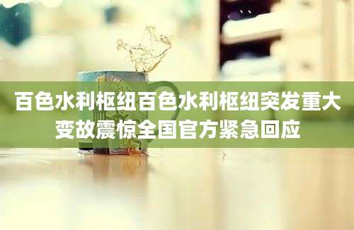 百色水利枢纽百色水利枢纽突发重大变故震惊全国官方紧急回应