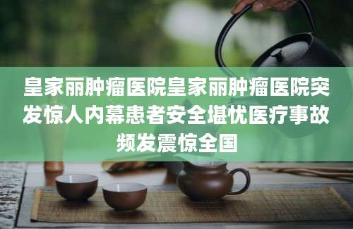 皇家丽肿瘤医院皇家丽肿瘤医院突发惊人内幕患者安全堪忧医疗事故频发震惊全国