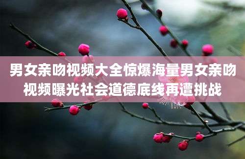 男女亲吻视频大全惊爆海量男女亲吻视频曝光社会道德底线再遭挑战
