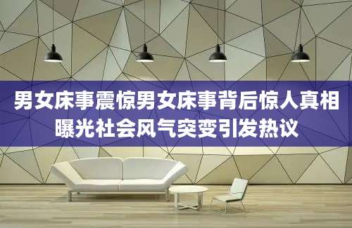 男女床事震惊男女床事背后惊人真相曝光社会风气突变引发热议