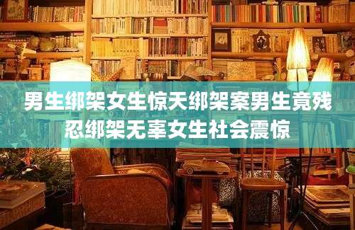 男生绑架女生惊天绑架案男生竟残忍绑架无辜女生社会震惊