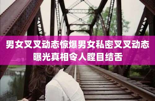 男女叉叉动态惊爆男女私密叉叉动态曝光真相令人瞠目结舌