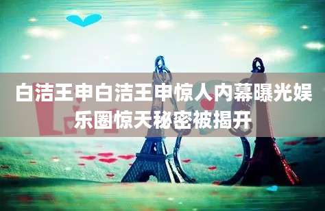 白洁王申白洁王申惊人内幕曝光娱乐圈惊天秘密被揭开