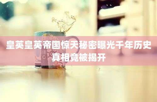 皇英皇英帝国惊天秘密曝光千年历史真相竟被揭开
