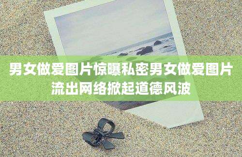 男女做爱图片惊曝私密男女做爱图片流出网络掀起道德风波