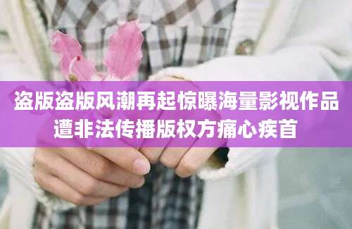 盗版盗版风潮再起惊曝海量影视作品遭非法传播版权方痛心疾首