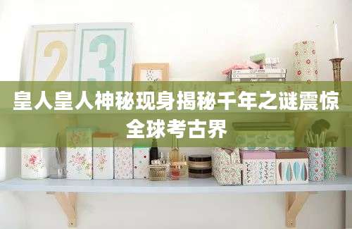 皇人皇人神秘现身揭秘千年之谜震惊全球考古界