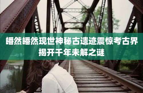 皤然皤然现世神秘古遗迹震惊考古界揭开千年未解之谜
