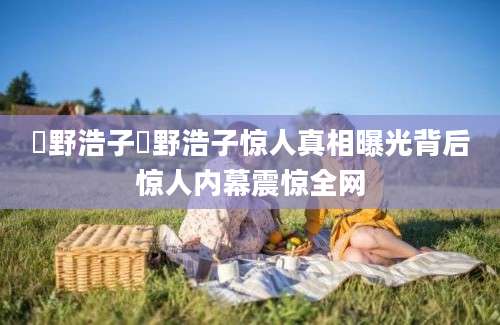 畑野浩子畑野浩子惊人真相曝光背后惊人内幕震惊全网