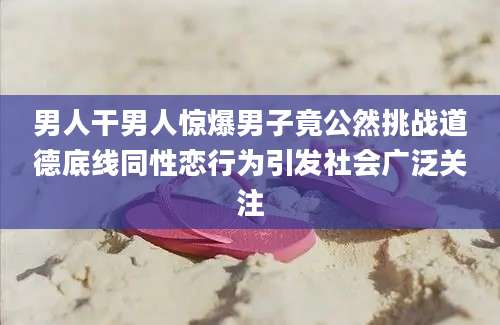 男人干男人惊爆男子竟公然挑战道德底线同性恋行为引发社会广泛关注