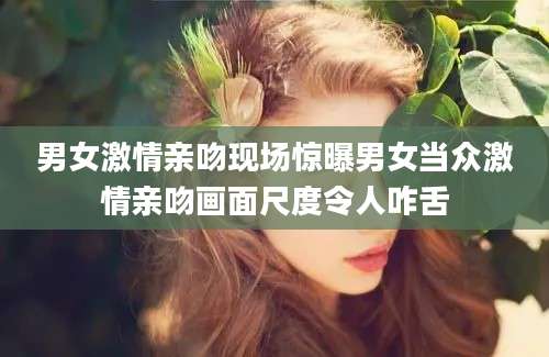 男女激情亲吻现场惊曝男女当众激情亲吻画面尺度令人咋舌
