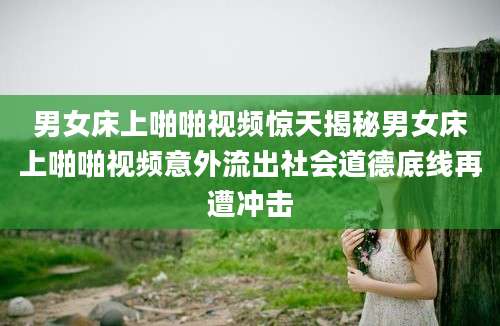 男女床上啪啪视频惊天揭秘男女床上啪啪视频意外流出社会道德底线再遭冲击