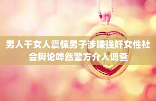 男人干女人震惊男子涉嫌强奸女性社会舆论哗然警方介入调查