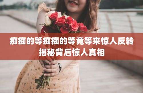 痴痴的等痴痴的等竟等来惊人反转揭秘背后惊人真相