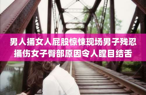 男人捅女人屁股惊悚现场男子残忍捅伤女子臀部原因令人瞠目结舌