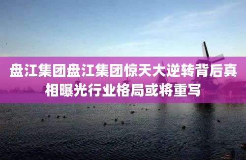 盘江集团盘江集团惊天大逆转背后真相曝光行业格局或将重写