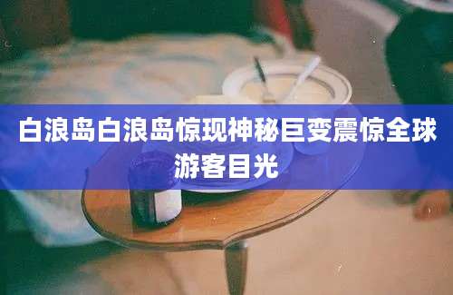 白浪岛白浪岛惊现神秘巨变震惊全球游客目光