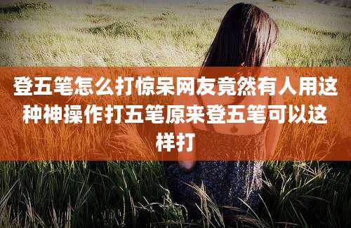 登五笔怎么打惊呆网友竟然有人用这种神操作打五笔原来登五笔可以这样打