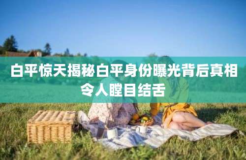 白平惊天揭秘白平身份曝光背后真相令人瞠目结舌