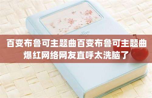 百变布鲁可主题曲百变布鲁可主题曲爆红网络网友直呼太洗脑了