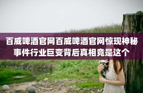 百威啤酒官网百威啤酒官网惊现神秘事件行业巨变背后真相竟是这个
