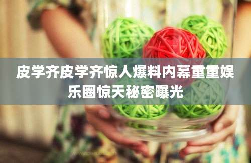 皮学齐皮学齐惊人爆料内幕重重娱乐圈惊天秘密曝光