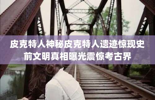 皮克特人神秘皮克特人遗迹惊现史前文明真相曝光震惊考古界